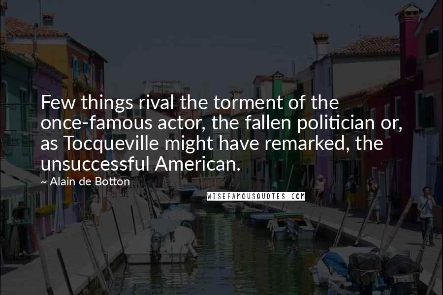 Alain De Botton Quotes: Few things rival the torment of the once-famous actor, the fallen politician or, as Tocqueville might have remarked, the unsuccessful American.