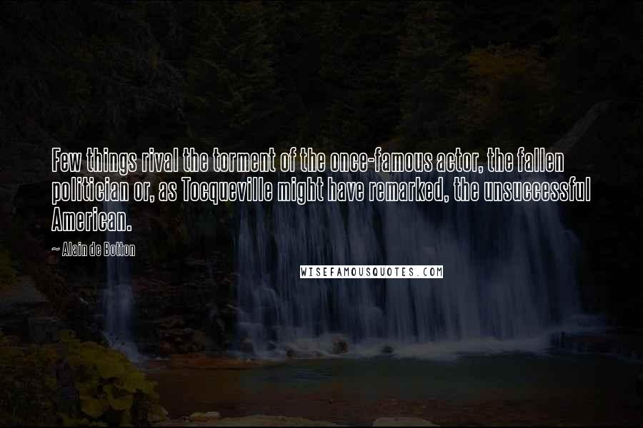 Alain De Botton Quotes: Few things rival the torment of the once-famous actor, the fallen politician or, as Tocqueville might have remarked, the unsuccessful American.