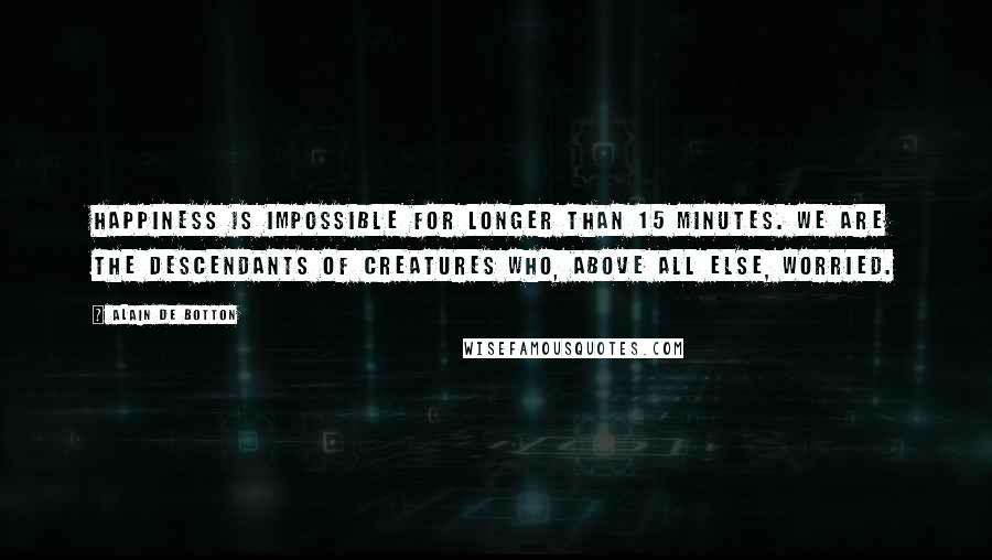 Alain De Botton Quotes: Happiness is impossible for longer than 15 minutes. We are the descendants of creatures who, above all else, worried.
