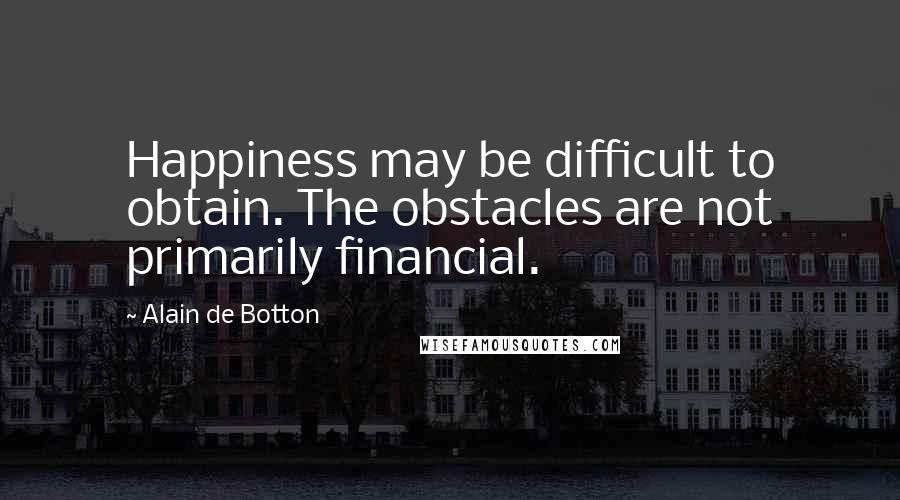 Alain De Botton Quotes: Happiness may be difficult to obtain. The obstacles are not primarily financial.