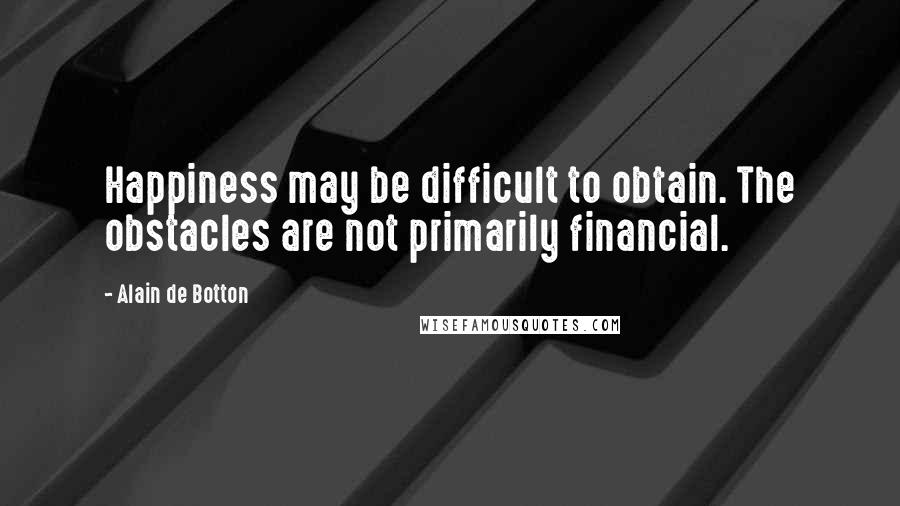 Alain De Botton Quotes: Happiness may be difficult to obtain. The obstacles are not primarily financial.