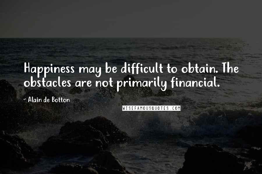 Alain De Botton Quotes: Happiness may be difficult to obtain. The obstacles are not primarily financial.