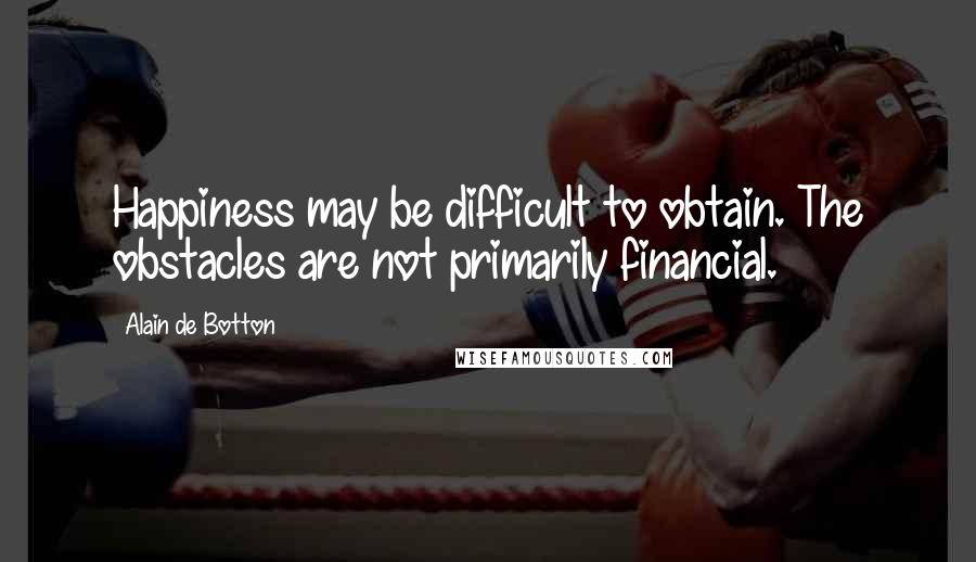 Alain De Botton Quotes: Happiness may be difficult to obtain. The obstacles are not primarily financial.