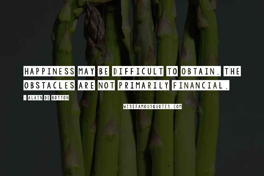Alain De Botton Quotes: Happiness may be difficult to obtain. The obstacles are not primarily financial.