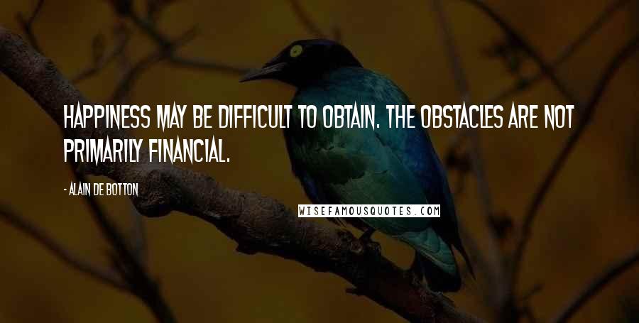 Alain De Botton Quotes: Happiness may be difficult to obtain. The obstacles are not primarily financial.