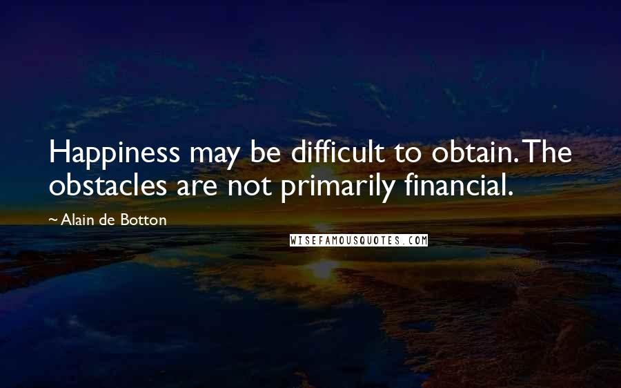 Alain De Botton Quotes: Happiness may be difficult to obtain. The obstacles are not primarily financial.