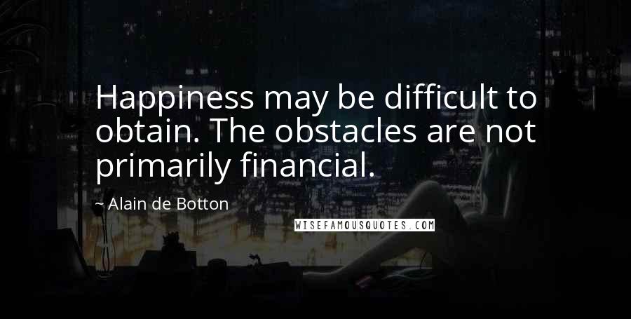 Alain De Botton Quotes: Happiness may be difficult to obtain. The obstacles are not primarily financial.