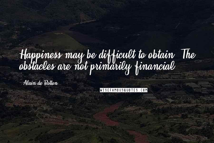 Alain De Botton Quotes: Happiness may be difficult to obtain. The obstacles are not primarily financial.