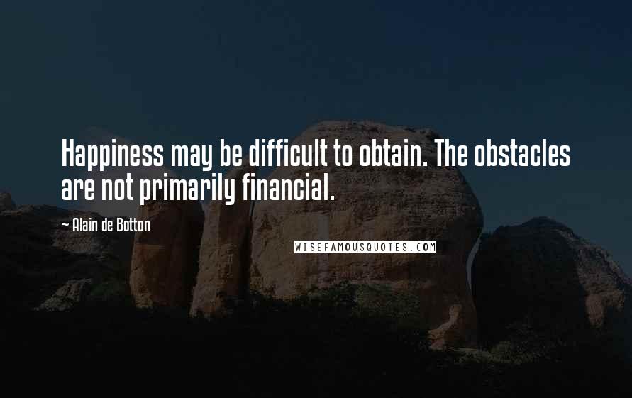 Alain De Botton Quotes: Happiness may be difficult to obtain. The obstacles are not primarily financial.