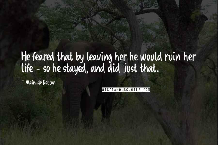 Alain De Botton Quotes: He feared that by leaving her he would ruin her life - so he stayed, and did just that.