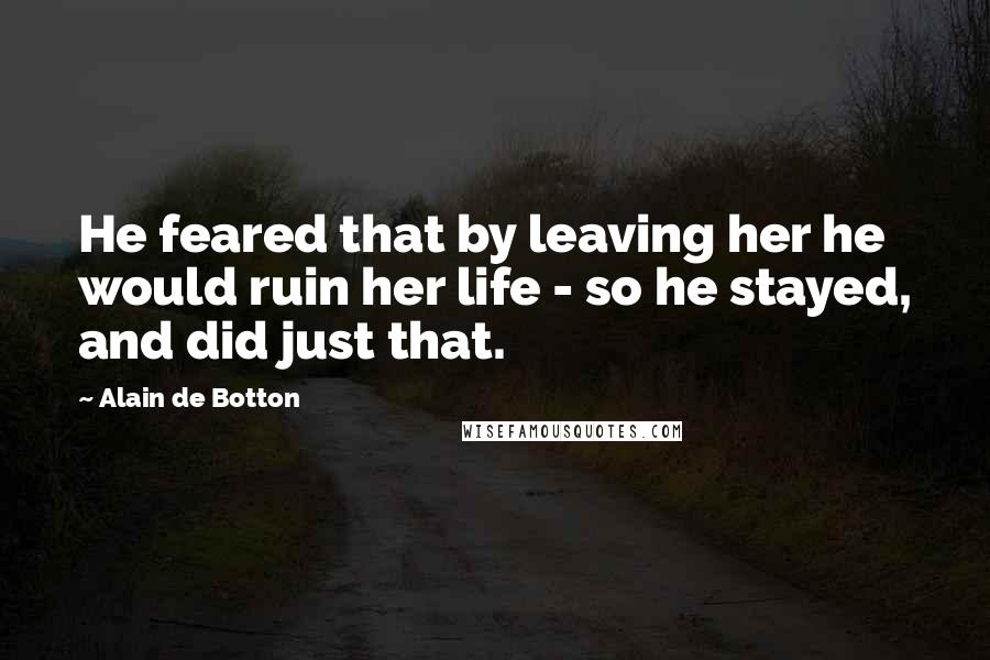 Alain De Botton Quotes: He feared that by leaving her he would ruin her life - so he stayed, and did just that.