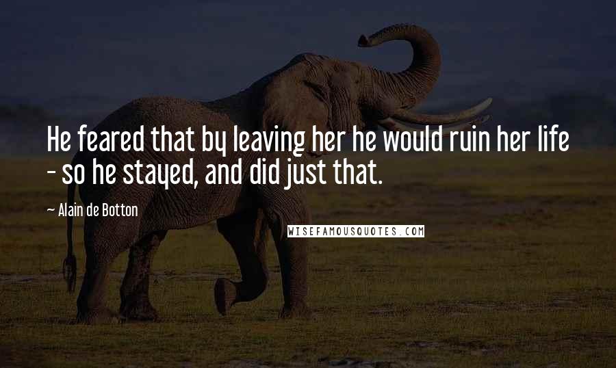 Alain De Botton Quotes: He feared that by leaving her he would ruin her life - so he stayed, and did just that.