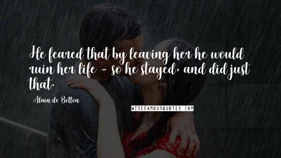 Alain De Botton Quotes: He feared that by leaving her he would ruin her life - so he stayed, and did just that.