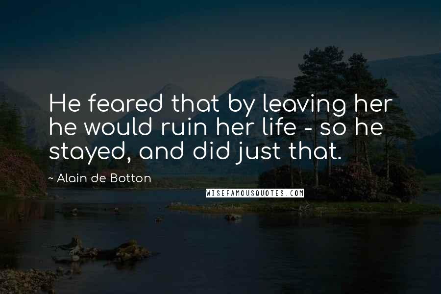 Alain De Botton Quotes: He feared that by leaving her he would ruin her life - so he stayed, and did just that.