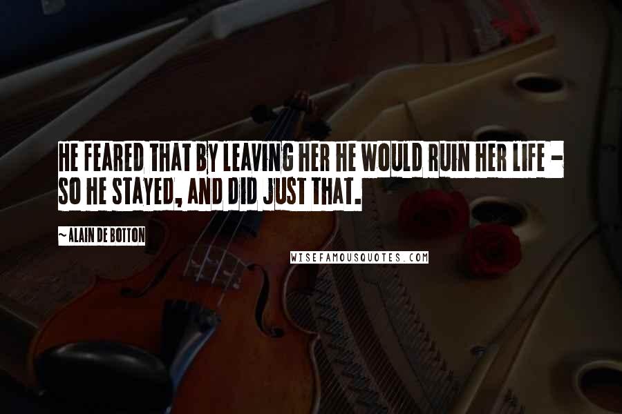 Alain De Botton Quotes: He feared that by leaving her he would ruin her life - so he stayed, and did just that.