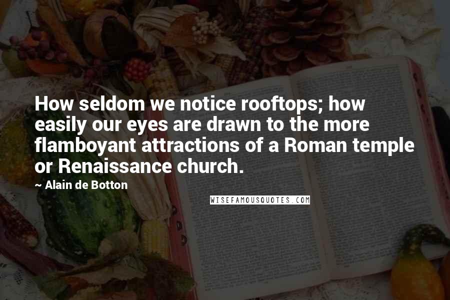 Alain De Botton Quotes: How seldom we notice rooftops; how easily our eyes are drawn to the more flamboyant attractions of a Roman temple or Renaissance church.