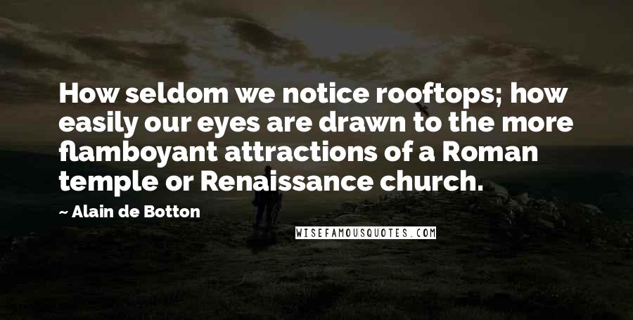 Alain De Botton Quotes: How seldom we notice rooftops; how easily our eyes are drawn to the more flamboyant attractions of a Roman temple or Renaissance church.