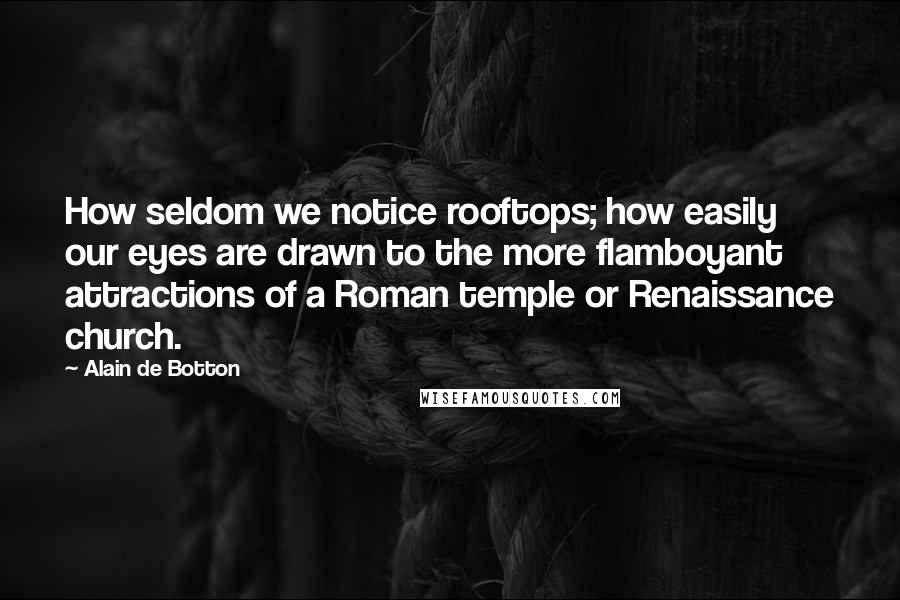 Alain De Botton Quotes: How seldom we notice rooftops; how easily our eyes are drawn to the more flamboyant attractions of a Roman temple or Renaissance church.