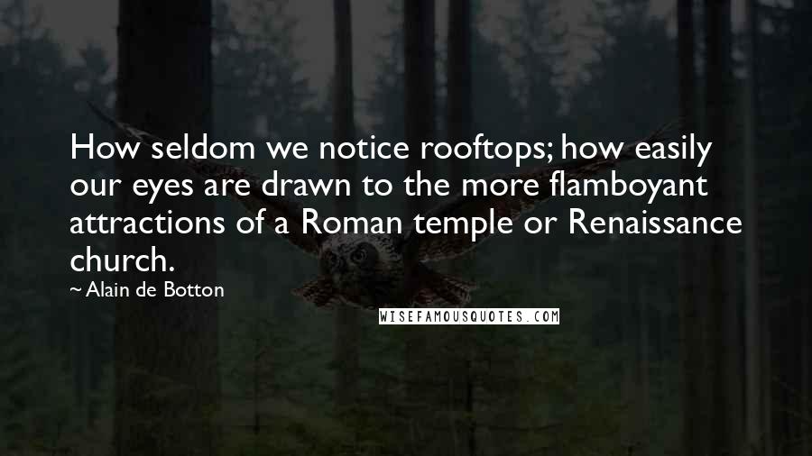 Alain De Botton Quotes: How seldom we notice rooftops; how easily our eyes are drawn to the more flamboyant attractions of a Roman temple or Renaissance church.