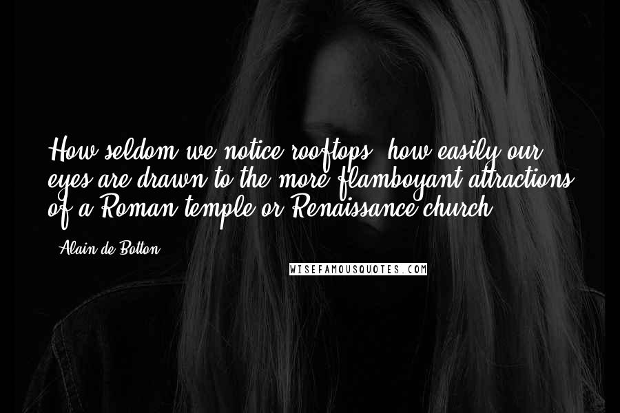 Alain De Botton Quotes: How seldom we notice rooftops; how easily our eyes are drawn to the more flamboyant attractions of a Roman temple or Renaissance church.