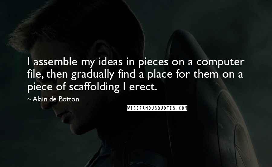 Alain De Botton Quotes: I assemble my ideas in pieces on a computer file, then gradually find a place for them on a piece of scaffolding I erect.