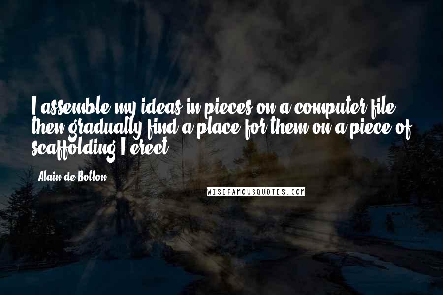 Alain De Botton Quotes: I assemble my ideas in pieces on a computer file, then gradually find a place for them on a piece of scaffolding I erect.