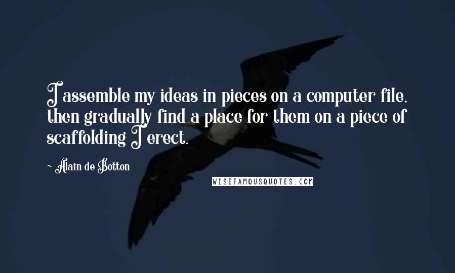 Alain De Botton Quotes: I assemble my ideas in pieces on a computer file, then gradually find a place for them on a piece of scaffolding I erect.