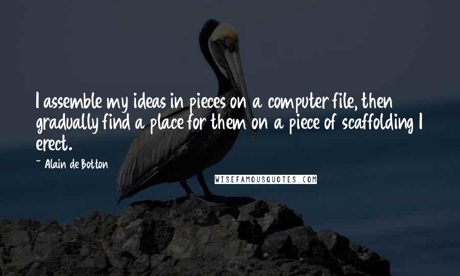 Alain De Botton Quotes: I assemble my ideas in pieces on a computer file, then gradually find a place for them on a piece of scaffolding I erect.