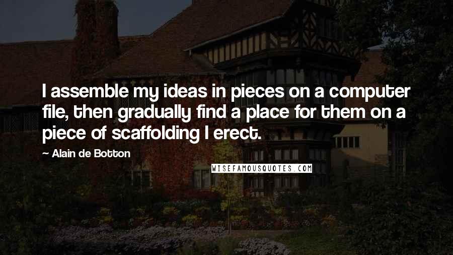 Alain De Botton Quotes: I assemble my ideas in pieces on a computer file, then gradually find a place for them on a piece of scaffolding I erect.