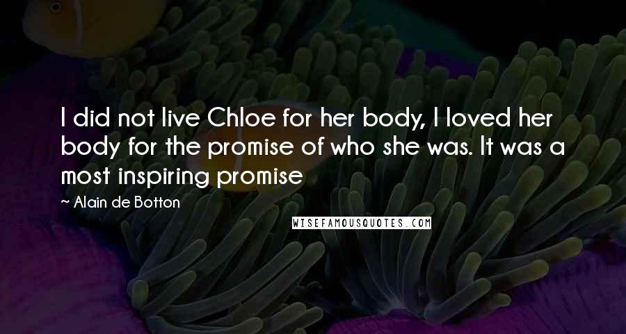 Alain De Botton Quotes: I did not live Chloe for her body, I loved her body for the promise of who she was. It was a most inspiring promise