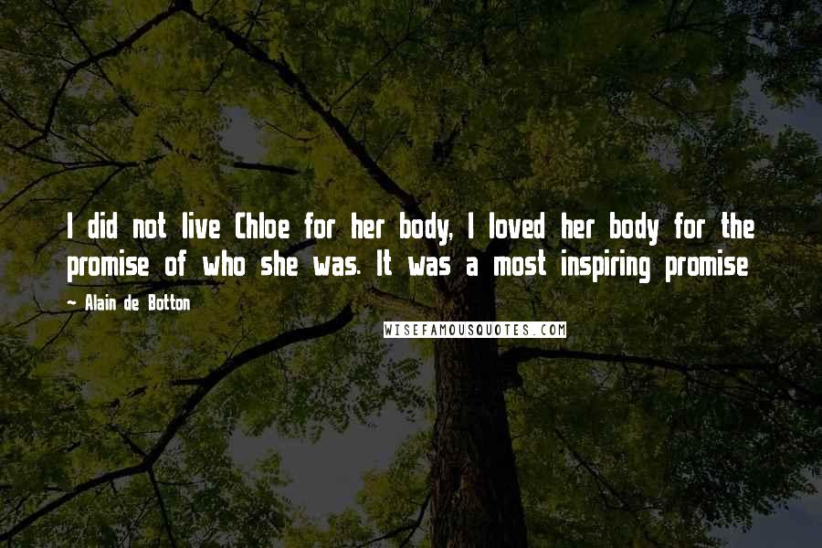 Alain De Botton Quotes: I did not live Chloe for her body, I loved her body for the promise of who she was. It was a most inspiring promise