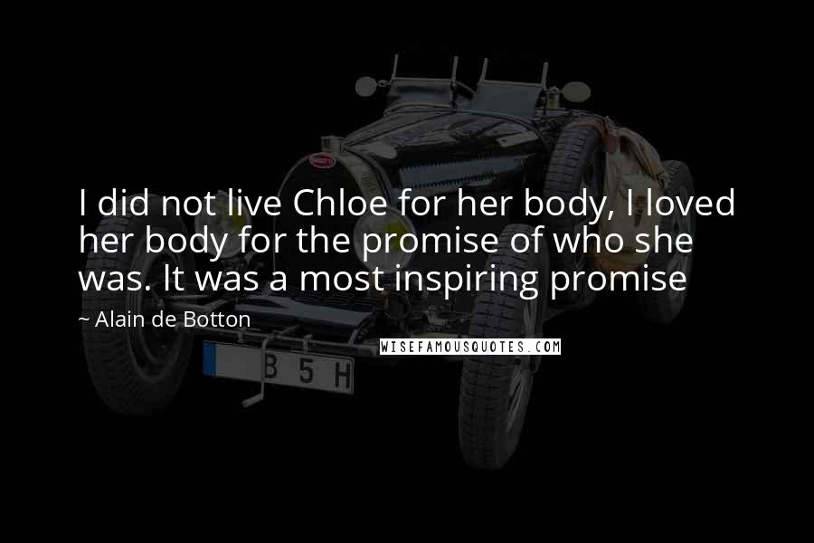 Alain De Botton Quotes: I did not live Chloe for her body, I loved her body for the promise of who she was. It was a most inspiring promise