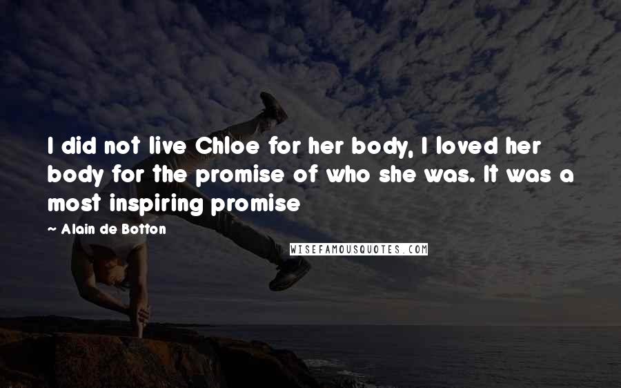 Alain De Botton Quotes: I did not live Chloe for her body, I loved her body for the promise of who she was. It was a most inspiring promise