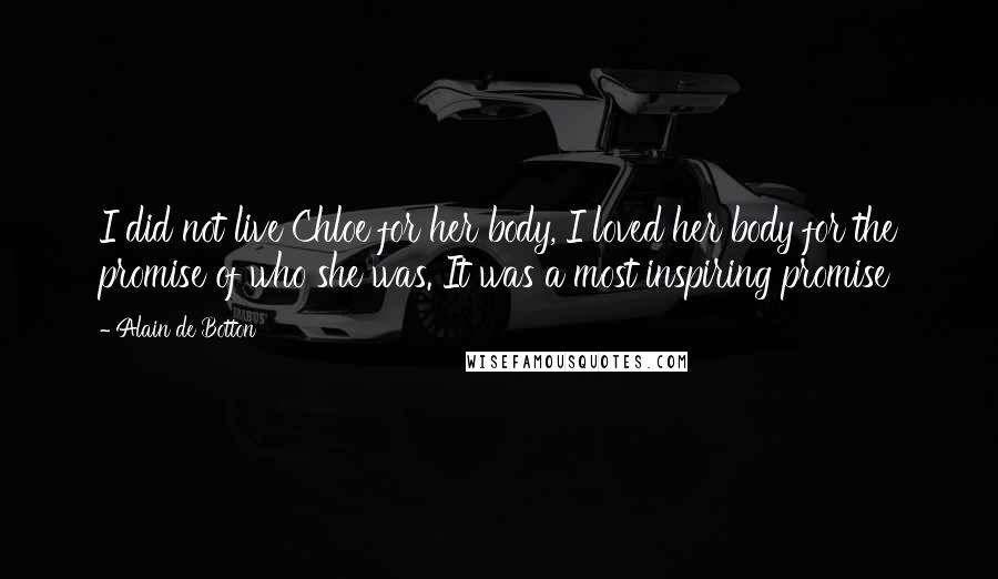 Alain De Botton Quotes: I did not live Chloe for her body, I loved her body for the promise of who she was. It was a most inspiring promise