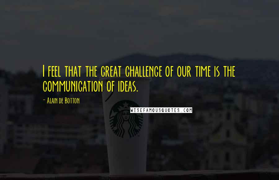 Alain De Botton Quotes: I feel that the great challenge of our time is the communication of ideas.