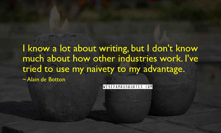 Alain De Botton Quotes: I know a lot about writing, but I don't know much about how other industries work. I've tried to use my naivety to my advantage.