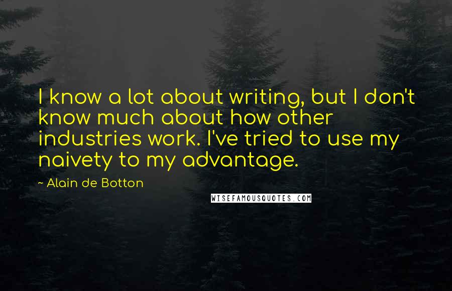 Alain De Botton Quotes: I know a lot about writing, but I don't know much about how other industries work. I've tried to use my naivety to my advantage.