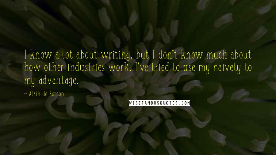 Alain De Botton Quotes: I know a lot about writing, but I don't know much about how other industries work. I've tried to use my naivety to my advantage.