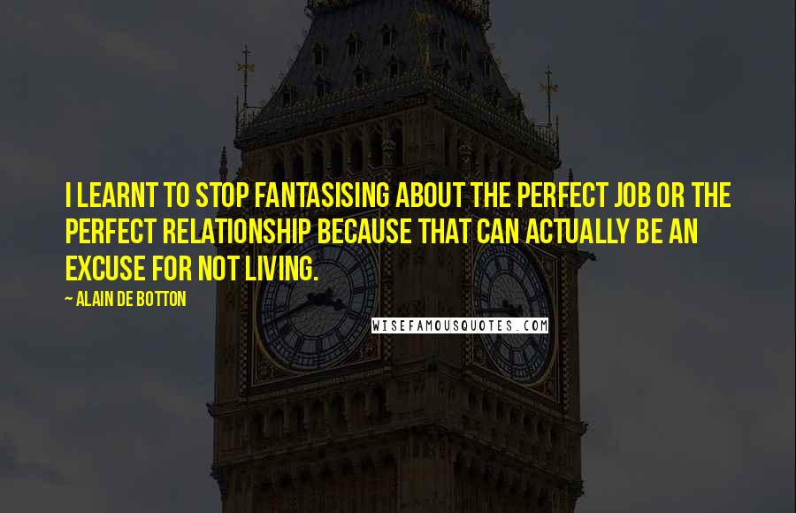 Alain De Botton Quotes: I learnt to stop fantasising about the perfect job or the perfect relationship because that can actually be an excuse for not living.