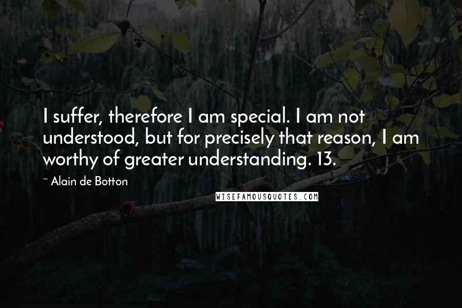 Alain De Botton Quotes: I suffer, therefore I am special. I am not understood, but for precisely that reason, I am worthy of greater understanding. 13.