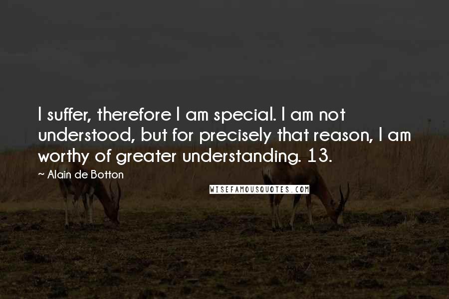 Alain De Botton Quotes: I suffer, therefore I am special. I am not understood, but for precisely that reason, I am worthy of greater understanding. 13.