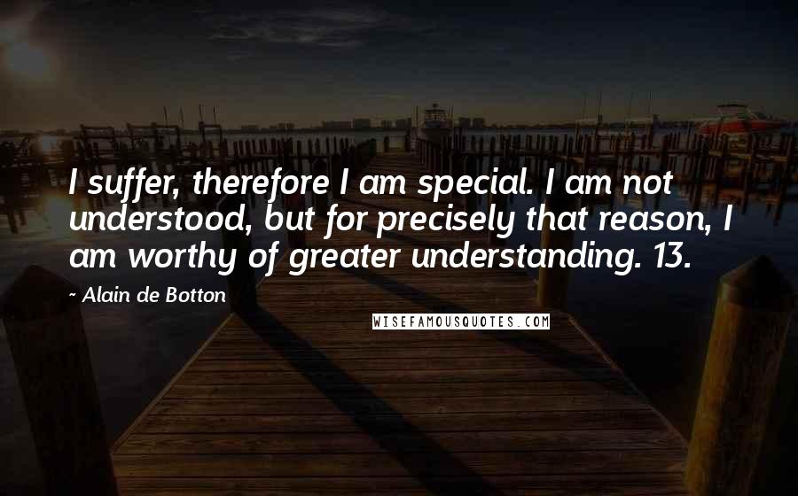 Alain De Botton Quotes: I suffer, therefore I am special. I am not understood, but for precisely that reason, I am worthy of greater understanding. 13.