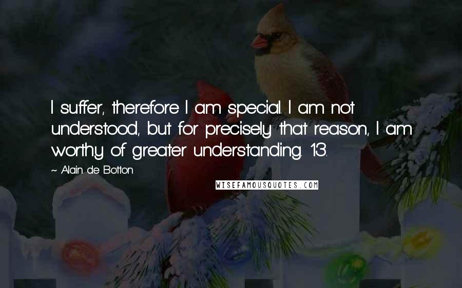 Alain De Botton Quotes: I suffer, therefore I am special. I am not understood, but for precisely that reason, I am worthy of greater understanding. 13.