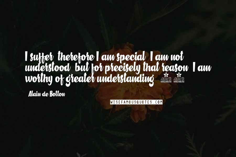 Alain De Botton Quotes: I suffer, therefore I am special. I am not understood, but for precisely that reason, I am worthy of greater understanding. 13.