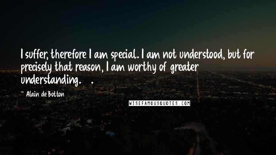 Alain De Botton Quotes: I suffer, therefore I am special. I am not understood, but for precisely that reason, I am worthy of greater understanding. 13.