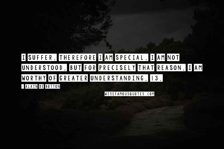 Alain De Botton Quotes: I suffer, therefore I am special. I am not understood, but for precisely that reason, I am worthy of greater understanding. 13.