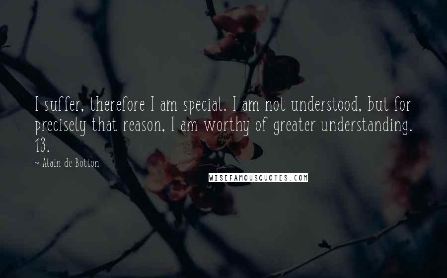 Alain De Botton Quotes: I suffer, therefore I am special. I am not understood, but for precisely that reason, I am worthy of greater understanding. 13.