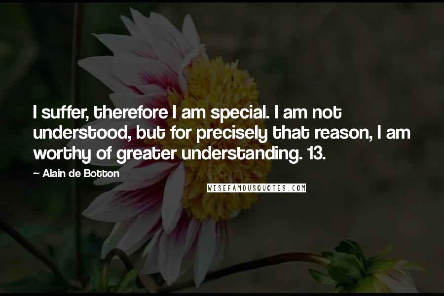 Alain De Botton Quotes: I suffer, therefore I am special. I am not understood, but for precisely that reason, I am worthy of greater understanding. 13.