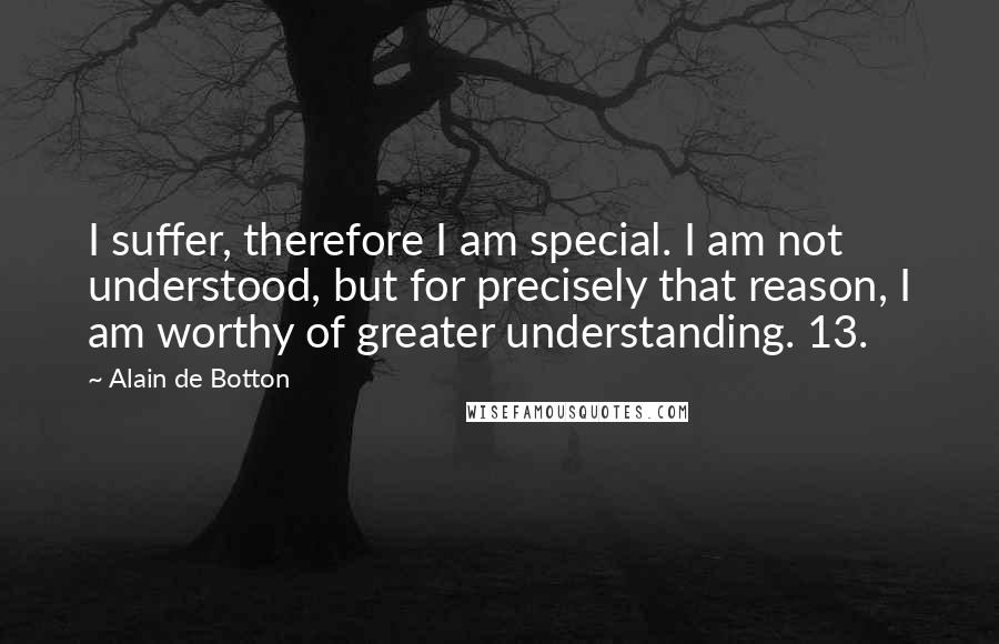 Alain De Botton Quotes: I suffer, therefore I am special. I am not understood, but for precisely that reason, I am worthy of greater understanding. 13.