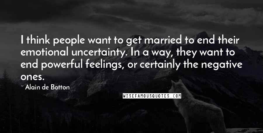 Alain De Botton Quotes: I think people want to get married to end their emotional uncertainty. In a way, they want to end powerful feelings, or certainly the negative ones.